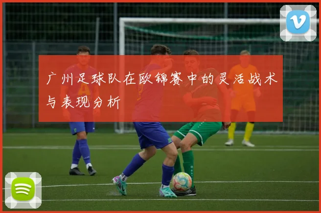 广州足球队在欧锦赛中的灵活战术与表现分析