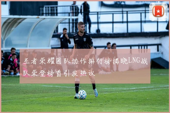 王者荣耀团队协作排行榜揭晓LNG战队荣登榜首引发热议
