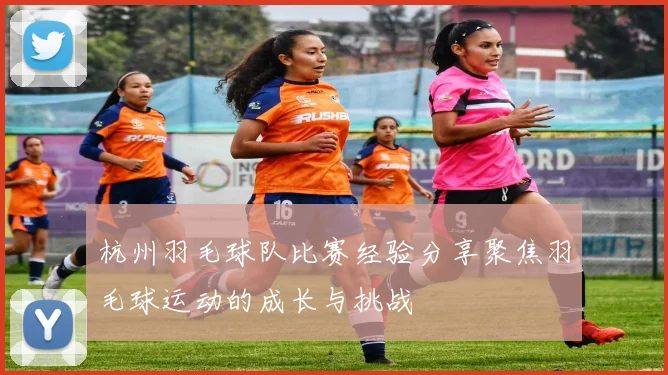 杭州羽毛球队比赛经验分享聚焦羽毛球运动的成长与挑战