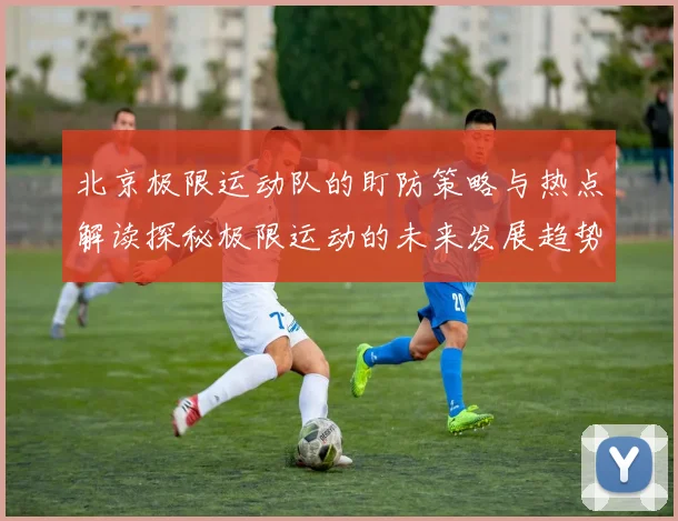 北京极限运动队的盯防策略与热点解读探秘极限运动的未来发展趋势