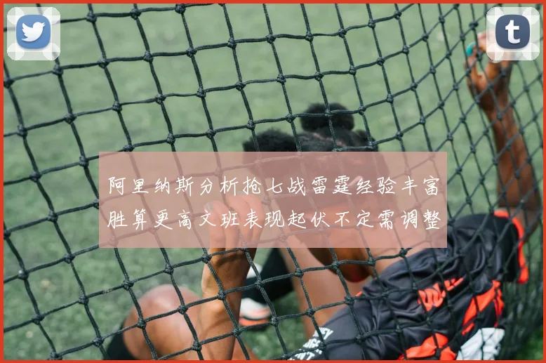 阿里纳斯分析抢七战雷霆经验丰富胜算更高文班表现起伏不定需调整