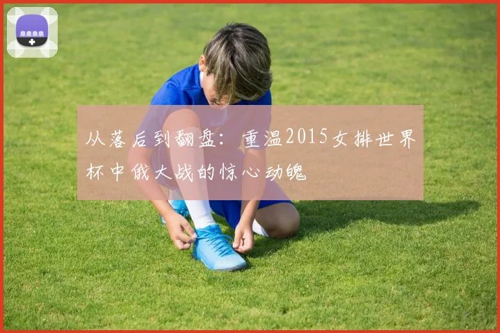 从落后到翻盘：重温2015女排世界杯中俄大战的惊心动魄