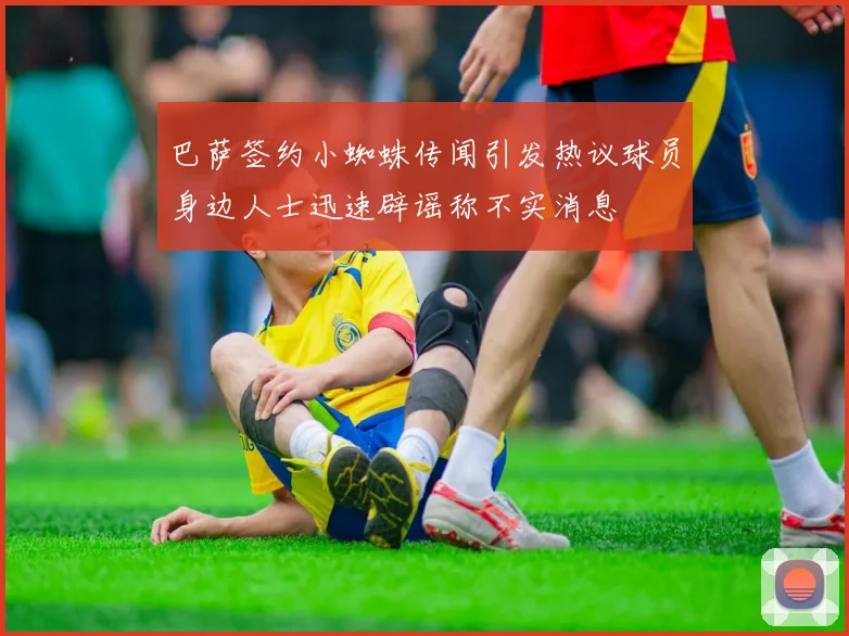 巴萨签约小蜘蛛传闻引发热议球员身边人士迅速辟谣称不实消息