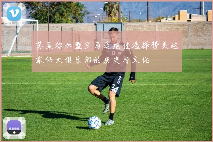 苏莱称加盟罗马是绝佳选择赞美这家伟大俱乐部的历史与文化