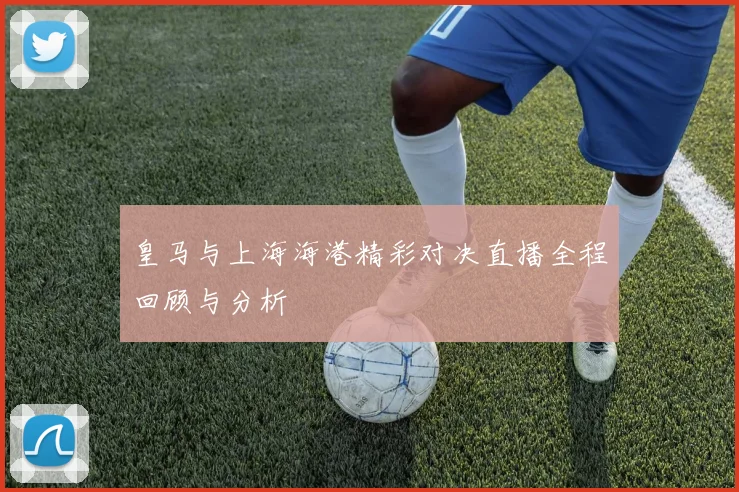 皇马与上海海港精彩对决直播全程回顾与分析