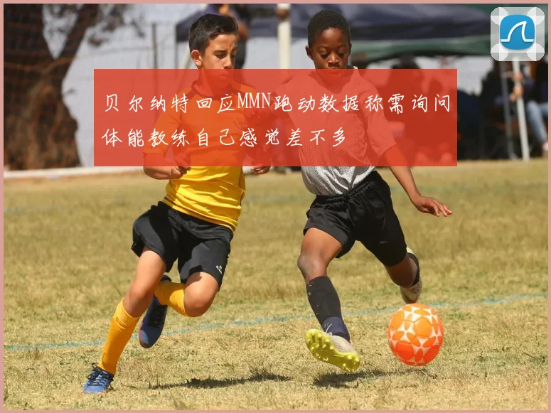 贝尔纳特回应MMN跑动数据称需询问体能教练自己感觉差不多