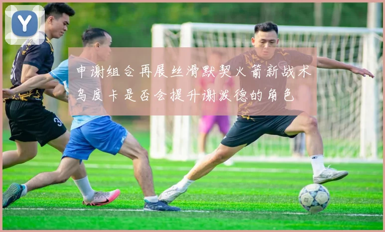 申谢组合再展丝滑默契火箭新战术乌度卡是否会提升谢泼德的角色
