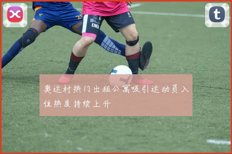 奥运村热门出租公寓吸引运动员入住热度持续上升