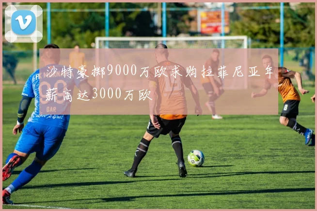 沙特豪掷9000万欧求购拉菲尼亚年薪高达3000万欧