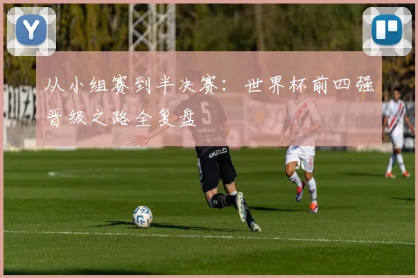 从小组赛到半决赛：世界杯前四强晋级之路全复盘